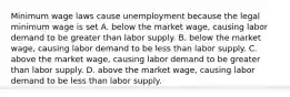 Minimum wage laws cause unemployment because the legal minimum wage is set A. below the market wage, causing labor demand to be greater than labor supply. B. below the market wage, causing labor demand to be less than labor supply. C. above the market wage, causing labor demand to be greater than labor supply. D. above the market wage, causing labor demand to be less than labor supply.