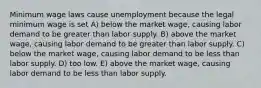 Minimum wage laws cause unemployment because the legal minimum wage is set A) below the market wage, causing labor demand to be greater than labor supply. B) above the market wage, causing labor demand to be greater than labor supply. C) below the market wage, causing labor demand to be less than labor supply. D) too low. E) above the market wage, causing labor demand to be less than labor supply.