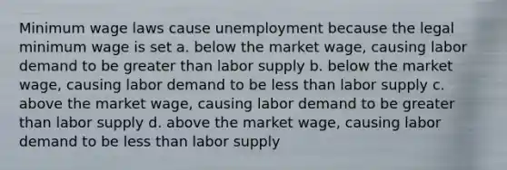 Minimum wage laws cause unemployment because the legal minimum wage is set a. below the market wage, causing labor demand to be greater than labor supply b. below the market wage, causing labor demand to be less than labor supply c. above the market wage, causing labor demand to be greater than labor supply d. above the market wage, causing labor demand to be less than labor supply