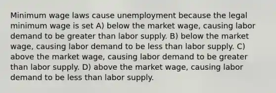 Minimum wage laws cause unemployment because the legal minimum wage is set A) below the market wage, causing labor demand to be greater than labor supply. B) below the market wage, causing labor demand to be less than labor supply. C) above the market wage, causing labor demand to be greater than labor supply. D) above the market wage, causing labor demand to be less than labor supply.