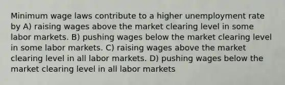 Minimum wage laws contribute to a higher unemployment rate by A) raising wages above the market clearing level in some labor markets. B) pushing wages below the market clearing level in some labor markets. C) raising wages above the market clearing level in all labor markets. D) pushing wages below the market clearing level in all labor markets