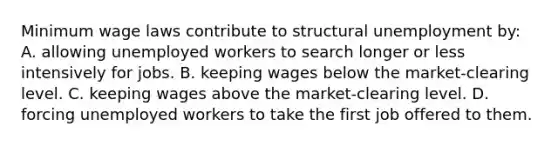 Minimum wage laws contribute to structural unemployment by: A. allowing unemployed workers to search longer or less intensively for jobs. B. keeping wages below the market-clearing level. C. keeping wages above the market-clearing level. D. forcing unemployed workers to take the first job offered to them.