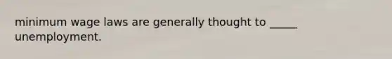 minimum wage laws are generally thought to _____ unemployment.