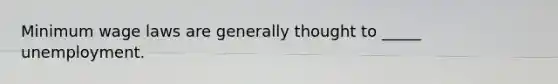 Minimum wage laws are generally thought to _____ unemployment.