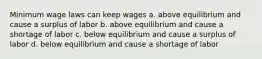 Minimum wage laws can keep wages a. above equilibrium and cause a surplus of labor b. above equilibrium and cause a shortage of labor c. below equilibrium and cause a surplus of labor d. below equilibrium and cause a shortage of labor