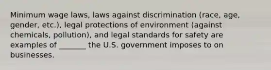 Minimum wage laws, laws against discrimination (race, age, gender, etc.), legal protections of environment (against chemicals, pollution), and legal standards for safety are examples of _______ the U.S. government imposes to on businesses.