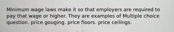 Minimum wage laws make it so that employers are required to pay that wage or higher. They are examples of Multiple choice question. price gouging. price floors. price ceilings.