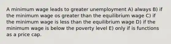 A minimum wage leads to greater unemployment A) always B) if the minimum wage os greater than the equilibrium wage C) if the minimum wage is less than the equilibrium wage D) if the minimum wage is below the poverty level E) only if is functions as a price cap.