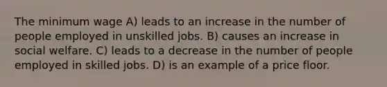 The minimum wage A) leads to an increase in the number of people employed in unskilled jobs. B) causes an increase in social welfare. C) leads to a decrease in the number of people employed in skilled jobs. D) is an example of a price floor.