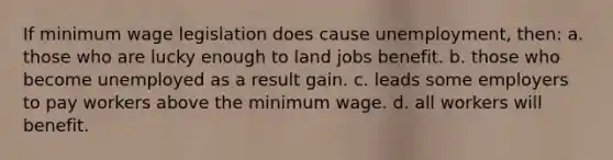 If minimum wage legislation does cause unemployment, then: a. those who are lucky enough to land jobs benefit. b. those who become unemployed as a result gain. c. leads some employers to pay workers above the minimum wage. d. all workers will benefit.