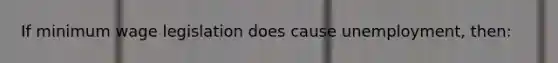 If minimum wage legislation does cause unemployment, then: