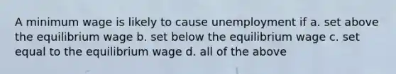 A minimum wage is likely to cause unemployment if a. set above the equilibrium wage b. set below the equilibrium wage c. set equal to the equilibrium wage d. all of the above