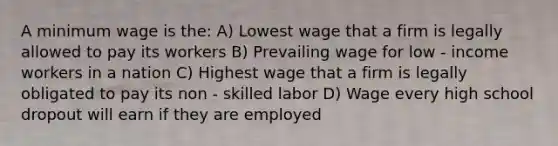 A minimum wage is the: A) Lowest wage that a firm is legally allowed to pay its workers B) Prevailing wage for low - income workers in a nation C) Highest wage that a firm is legally obligated to pay its non - skilled labor D) Wage every high school dropout will earn if they are employed