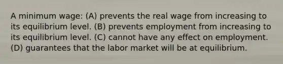 A minimum wage: (A) prevents the real wage from increasing to its equilibrium level. (B) prevents employment from increasing to its equilibrium level. (C) cannot have any effect on employment. (D) guarantees that the labor market will be at equilibrium.