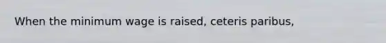 When the minimum wage is raised, ceteris paribus,