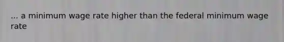 ... a minimum wage rate higher than the federal minimum wage rate