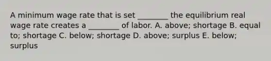 A minimum wage rate that is set​ ________ the equilibrium real wage rate creates a​ ________ of labor. A. ​above; shortage B. equal​ to; shortage C. ​below; shortage D. ​above; surplus E. ​below; surplus