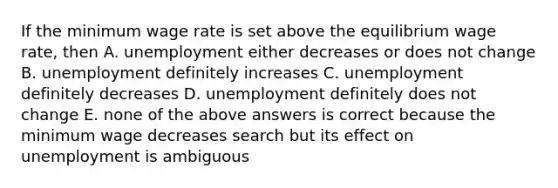 If the minimum wage rate is set above the equilibrium wage rate, then A. unemployment either decreases or does not change B. unemployment definitely increases C. unemployment definitely decreases D. unemployment definitely does not change E. none of the above answers is correct because the minimum wage decreases search but its effect on unemployment is ambiguous