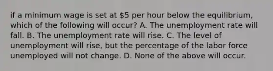 if a minimum wage is set at​ 5 per​ hour below the equilibrium, which of the following will​ occur? A. The unemployment rate will fall. B. The unemployment rate will rise. C. The level of unemployment will​ rise, but the percentage of the labor force unemployed will not change. D. None of the above will occur.