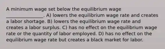 A minimum wage set below the equilibrium wage ________________. A) lowers the equilibrium wage rate and creates a labor shortage. B) lowers the equilibrium wage rate and creates a labor surplus. C) has no effect on the equilibrium wage rate or the quantity of labor employed. D) has no effect on the equilibrium wage rate but creates a black market for labor.