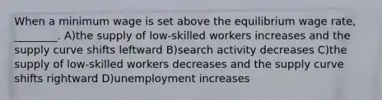 When a minimum wage is set above the equilibrium wage rate, ________. A)the supply of low-skilled workers increases and the supply curve shifts leftward B)search activity decreases C)the supply of low-skilled workers decreases and the supply curve shifts rightward D)unemployment increases