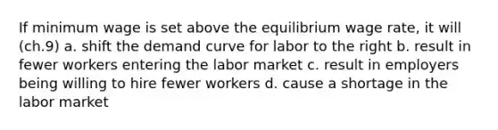 If minimum wage is set above the equilibrium wage rate, it will (ch.9) a. shift the demand curve for labor to the right b. result in fewer workers entering the labor market c. result in employers being willing to hire fewer workers d. cause a shortage in the labor market