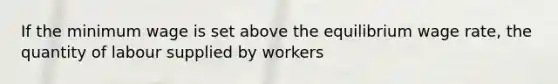 If the minimum wage is set above the equilibrium wage rate, the quantity of labour supplied by workers