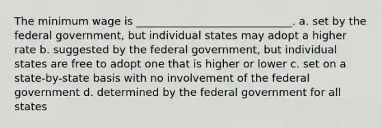 The minimum wage is _____________________________. a. set by the federal government, but individual states may adopt a higher rate b. suggested by the federal government, but individual states are free to adopt one that is higher or lower c. set on a state-by-state basis with no involvement of the federal government d. determined by the federal government for all states