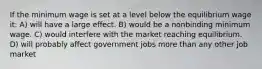 If the minimum wage is set at a level below the equilibrium wage it: A) will have a large effect. B) would be a nonbinding minimum wage. C) would interfere with the market reaching equilibrium. D) will probably affect government jobs more than any other job market