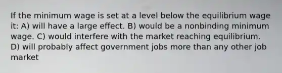 If the minimum wage is set at a level below the equilibrium wage it: A) will have a large effect. B) would be a nonbinding minimum wage. C) would interfere with the market reaching equilibrium. D) will probably affect government jobs more than any other job market