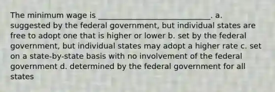 The minimum wage is _____________________________. a. suggested by the federal government, but individual states are free to adopt one that is higher or lower b. set by the federal government, but individual states may adopt a higher rate c. set on a state-by-state basis with no involvement of the federal government d. determined by the federal government for all states