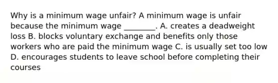 Why is a minimum wage unfair? A minimum wage is unfair because the minimum wage ________. A. creates a deadweight loss B. blocks voluntary exchange and benefits only those workers who are paid the minimum wage C. is usually set too low D. encourages students to leave school before completing their courses