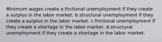 Minimum wages create a.frictional unemployment if they create a surplus in the labor market. b.structural unemployment if they create a surplus in the labor market. c.frictional unemployment if they create a shortage in the labor market. d.structural unemployment if they create a shortage in the labor market.