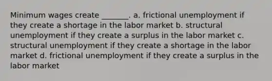 Minimum wages create _______. a. frictional unemployment if they create a shortage in the labor market b. structural unemployment if they create a surplus in the labor market c. structural unemployment if they create a shortage in the labor market d. frictional unemployment if they create a surplus in the labor market