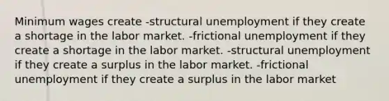 Minimum wages create -structural unemployment if they create a shortage in the labor market. -frictional unemployment if they create a shortage in the labor market. -structural unemployment if they create a surplus in the labor market. -frictional unemployment if they create a surplus in the labor market