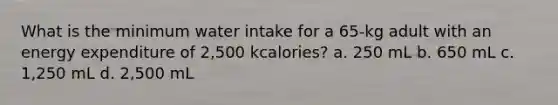 What is the minimum water intake for a 65-kg adult with an energy expenditure of 2,500 kcalories? a. 250 mL b. 650 mL c. 1,250 mL d. 2,500 mL