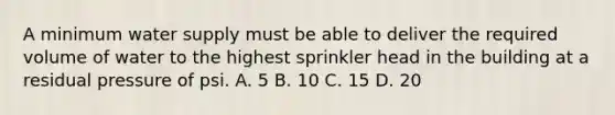 A minimum water supply must be able to deliver the required volume of water to the highest sprinkler head in the building at a residual pressure of psi. A. 5 B. 10 C. 15 D. 20