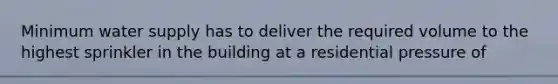 Minimum water supply has to deliver the required volume to the highest sprinkler in the building at a residential pressure of