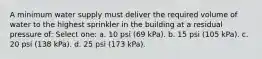 A minimum water supply must deliver the required volume of water to the highest sprinkler in the building at a residual pressure of: Select one: a. 10 psi (69 kPa). b. 15 psi (105 kPa). c. 20 psi (138 kPa). d. 25 psi (173 kPa).