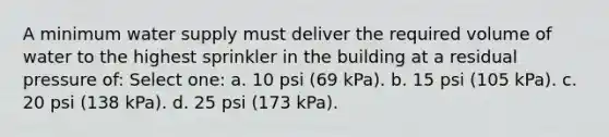 A minimum water supply must deliver the required volume of water to the highest sprinkler in the building at a residual pressure of: Select one: a. 10 psi (69 kPa). b. 15 psi (105 kPa). c. 20 psi (138 kPa). d. 25 psi (173 kPa).