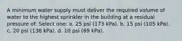 A minimum water supply must deliver the required volume of water to the highest sprinkler in the building at a residual pressure of: Select one: a. 25 psi (173 kPa). b. 15 psi (105 kPa). c. 20 psi (138 kPa). d. 10 psi (69 kPa).