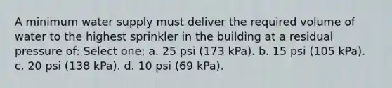 A minimum water supply must deliver the required volume of water to the highest sprinkler in the building at a residual pressure of: Select one: a. 25 psi (173 kPa). b. 15 psi (105 kPa). c. 20 psi (138 kPa). d. 10 psi (69 kPa).