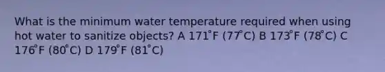 What is the minimum water temperature required when using hot water to sanitize objects? A 171 ̊F (77 ̊C) B 173 ̊F (78 ̊C) C 176 ̊F (80 ̊C) D 179 ̊F (81 ̊C)