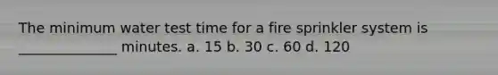 The minimum water test time for a fire sprinkler system is ______________ minutes. a. 15 b. 30 c. 60 d. 120