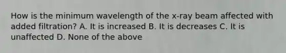 How is the minimum wavelength of the x-ray beam affected with added filtration? A. It is increased B. It is decreases C. It is unaffected D. None of the above