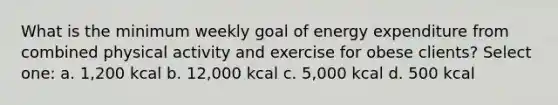 What is the minimum weekly goal of energy expenditure from combined physical activity and exercise for obese clients? Select one: a. 1,200 kcal b. 12,000 kcal c. 5,000 kcal d. 500 kcal