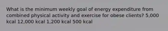 What is the minimum weekly goal of energy expenditure from combined physical activity and exercise for obese clients? 5,000 kcal 12,000 kcal 1,200 kcal 500 kcal