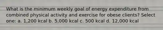 What is the minimum weekly goal of energy expenditure from combined physical activity and exercise for obese clients? Select one: a. 1,200 kcal b. 5,000 kcal c. 500 kcal d. 12,000 kcal