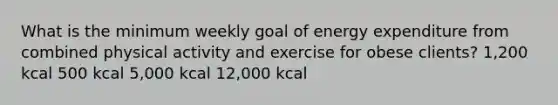 What is the minimum weekly goal of energy expenditure from combined physical activity and exercise for obese clients? 1,200 kcal 500 kcal 5,000 kcal 12,000 kcal