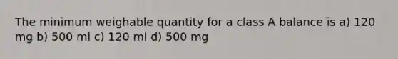 The minimum weighable quantity for a class A balance is a) 120 mg b) 500 ml c) 120 ml d) 500 mg